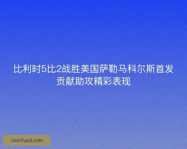 比利时5比2战胜美国萨勒马科尔斯首发贡献助攻精彩表现
