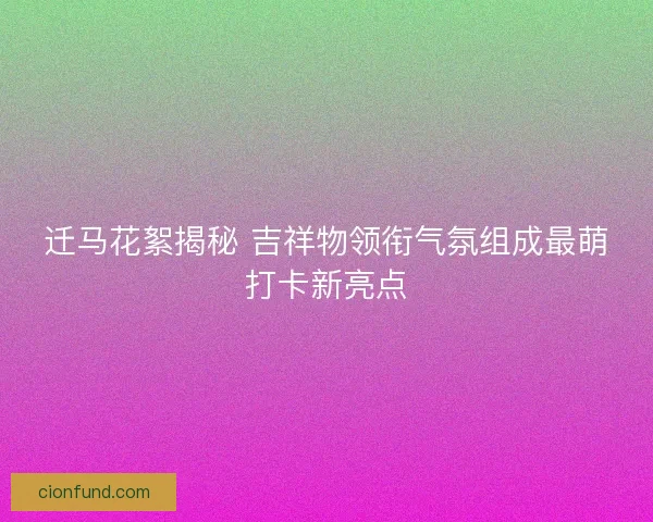 迁马花絮揭秘 吉祥物领衔气氛组成最萌打卡新亮点