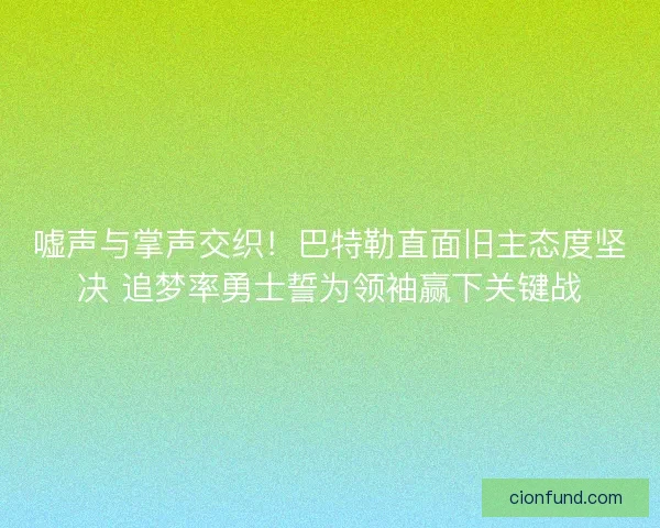 嘘声与掌声交织！巴特勒直面旧主态度坚决 追梦率勇士誓为领袖赢下关键战