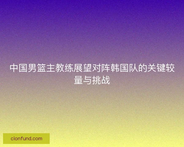 中国男篮主教练展望对阵韩国队的关键较量与挑战